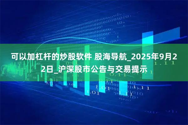 可以加杠杆的炒股软件 股海导航_2025年9月22日_沪深股市公告与交易提示