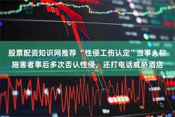 股票配资知识网推荐 “性侵工伤认定”当事人称施害者事后多次否认性侵，还打电话威胁酒店