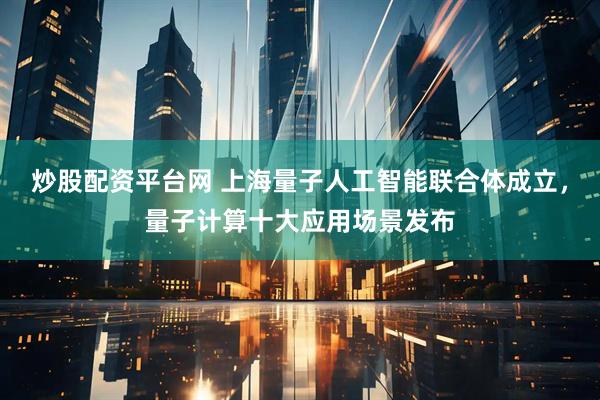 炒股配资平台网 上海量子人工智能联合体成立，量子计算十大应用场景发布