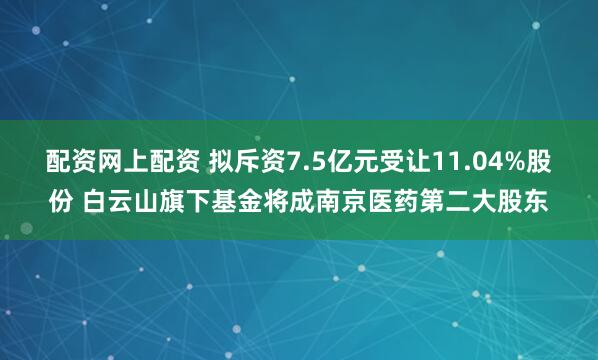 配资网上配资 拟斥资7.5亿元受让11.04%股份 白云山旗下基金将成南京医药第二大股东