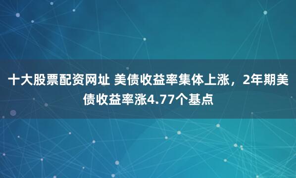 十大股票配资网址 美债收益率集体上涨，2年期美债收益率涨4.77个基点