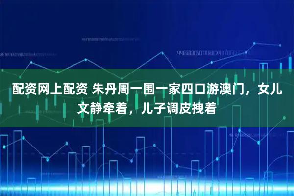 配资网上配资 朱丹周一围一家四口游澳门，女儿文静牵着，儿子调皮拽着