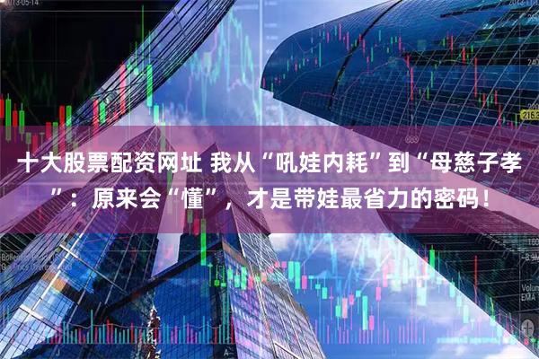 十大股票配资网址 我从“吼娃内耗”到“母慈子孝”:原来会“懂”,才是带娃最省力的密码!