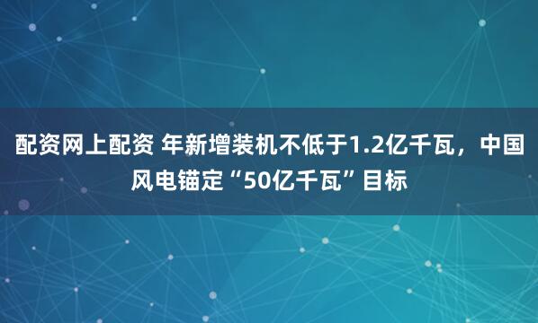 配资网上配资 年新增装机不低于1.2亿千瓦，中国风电锚定“50亿千瓦”目标