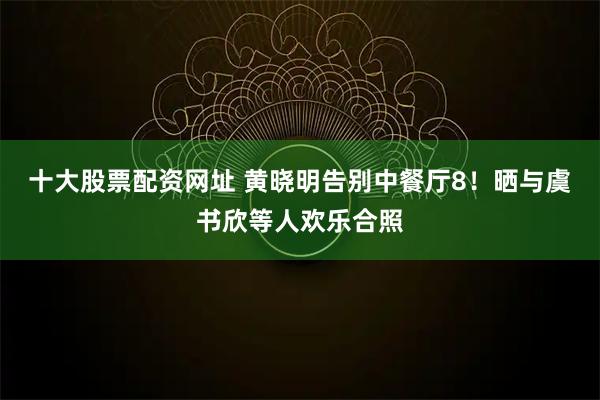 十大股票配资网址 黄晓明告别中餐厅8！晒与虞书欣等人欢乐合照