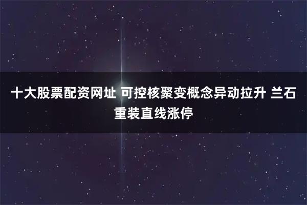 十大股票配资网址 可控核聚变概念异动拉升 兰石重装直线涨停
