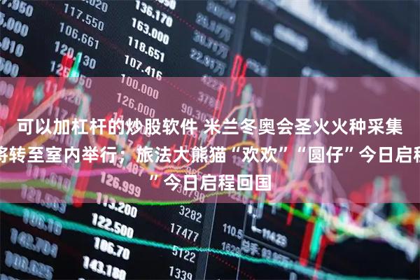 可以加杠杆的炒股软件 米兰冬奥会圣火火种采集仪式将转至室内举行；旅法大熊猫“欢欢”“圆仔”今日启程回国