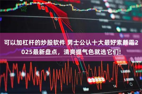 可以加杠杆的炒股软件 男士公认十大最好素颜霜2025最新盘点，清爽提气色就选它们!
