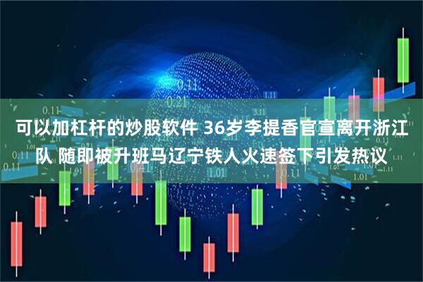 可以加杠杆的炒股软件 36岁李提香官宣离开浙江队 随即被升班马辽宁铁人火速签下引发热议