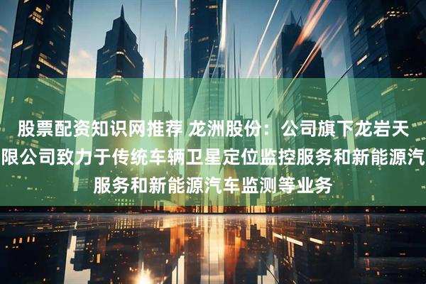 股票配资知识网推荐 龙洲股份：公司旗下龙岩天元信息科技有限公司致力于传统车辆卫星定位监控服务和新能源汽车监测等业务
