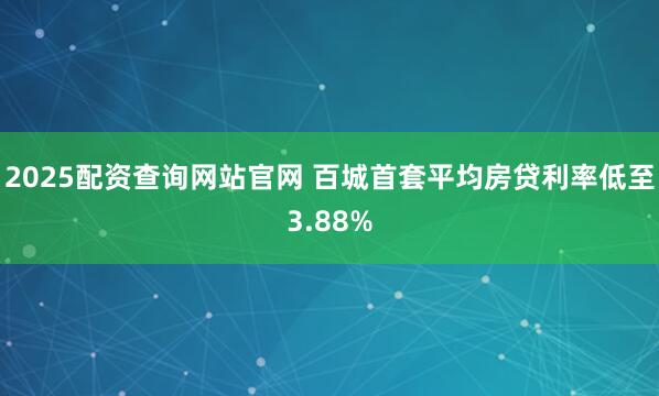 2025配资查询网站官网 百城首套平均房贷利率低至3.88%
