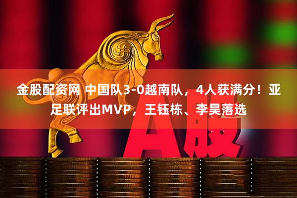 金股配资网 中国队3-0越南队,4人获满分!亚足联评出MVP,王钰栋、李昊落选