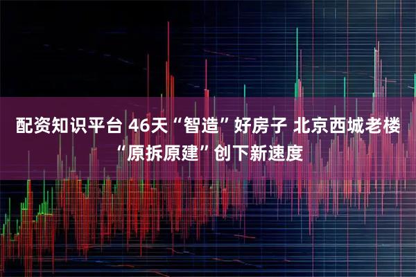 配资知识平台 46天“智造”好房子 北京西城老楼“原拆原建”创下新速度