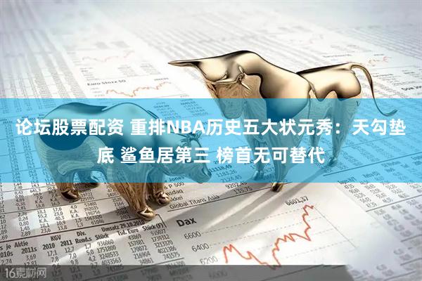 论坛股票配资 重排NBA历史五大状元秀：天勾垫底 鲨鱼居第三 榜首无可替代