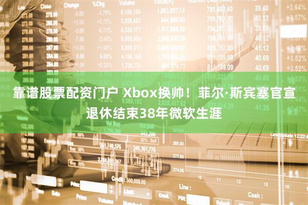 靠谱股票配资门户 Xbox换帅！菲尔·斯宾塞官宣退休结束38年微软生涯