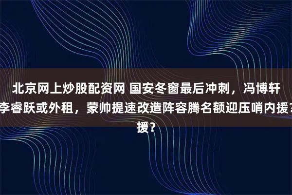 北京网上炒股配资网 国安冬窗最后冲刺，冯博轩李睿跃或外租，蒙帅提速改造阵容腾名额迎压哨内援？