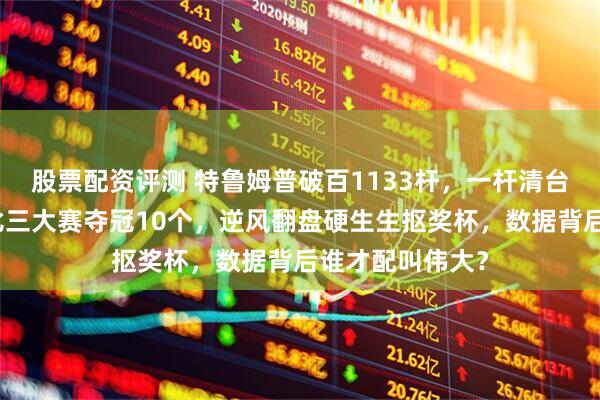 股票配资评测 特鲁姆普破百1133杆，一杆清台炸场面，塞尔比三大赛夺冠10个，逆风翻盘硬生生抠奖杯，数据背后谁才配叫伟大？