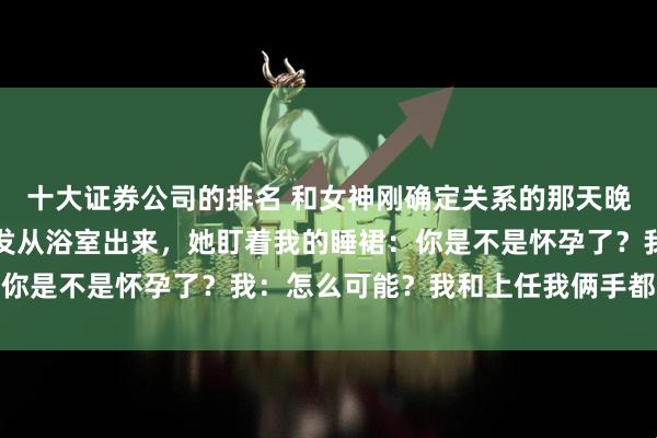 十大证券公司的排名 和女神刚确定关系的那天晚上，我洗完澡正擦着头发从浴室出来，她盯着我的睡裙：你是不是怀孕了？我：怎么可能？我和上任我俩手都没牵过