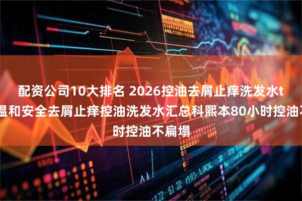 配资公司10大排名 2026控油去屑止痒洗发水top榜温和安全去屑止痒控油洗发水汇总科熙本80小时控油不扁塌