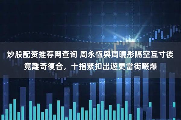 炒股配资推荐网查询 周永恆與周曉彤隔空互寸後竟離奇復合，十指緊扣出遊更當街啜爆