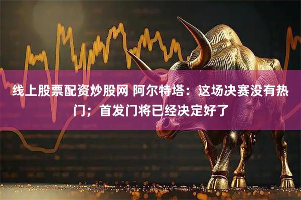 线上股票配资炒股网 阿尔特塔:这场决赛没有热门;首发门将已经决定好了