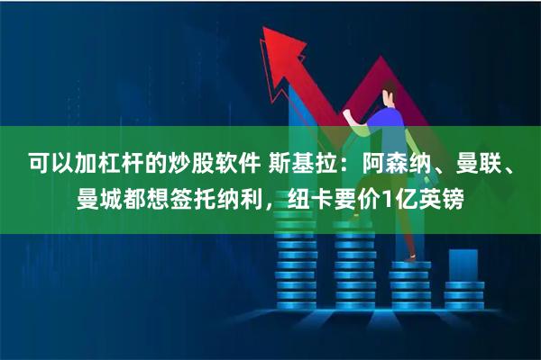 可以加杠杆的炒股软件 斯基拉：阿森纳、曼联、曼城都想签托纳利，纽卡要价1亿英镑