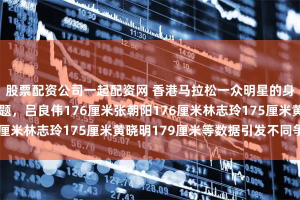 股票配资公司一起配资网 香港马拉松一众明星的身高多少已成为热议话题，吕良伟176厘米张朝阳176厘米林志玲175厘米黄晓明179厘米等数据引发不同争论