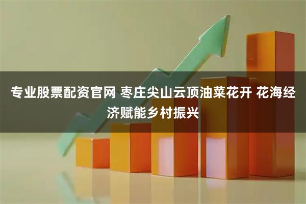 专业股票配资官网 枣庄尖山云顶油菜花开 花海经济赋能乡村振兴