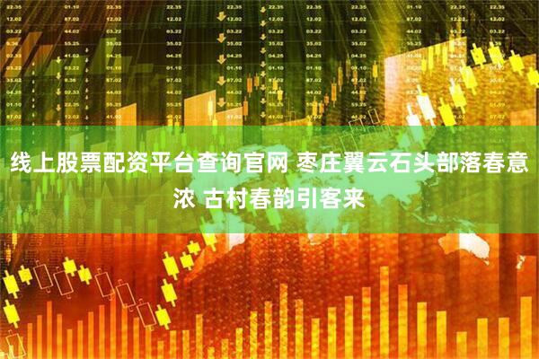 线上股票配资平台查询官网 枣庄翼云石头部落春意浓 古村春韵引客来