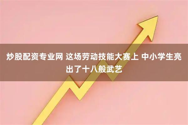 炒股配资专业网 这场劳动技能大赛上 中小学生亮出了十八般武艺
